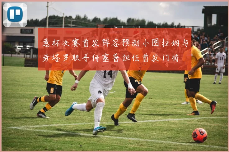 意杯决赛首发阵容预测小图拉姆与劳塔罗联手何塞普担任首发门将