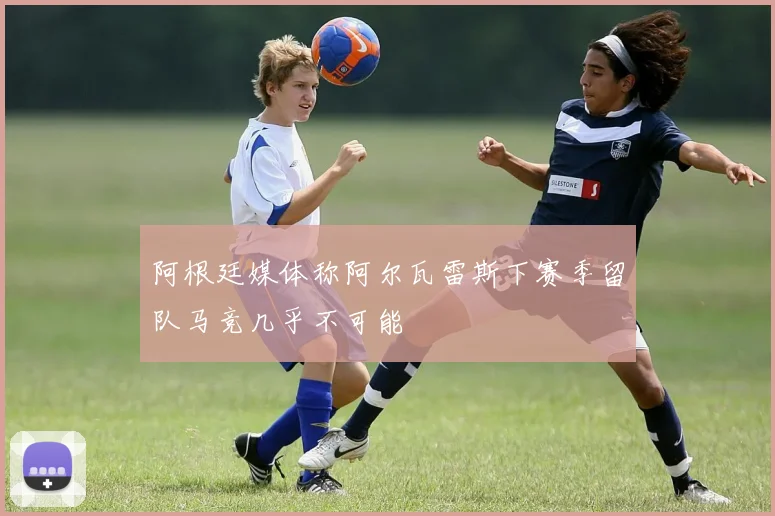 阿根廷媒体称阿尔瓦雷斯下赛季留队马竞几乎不可能