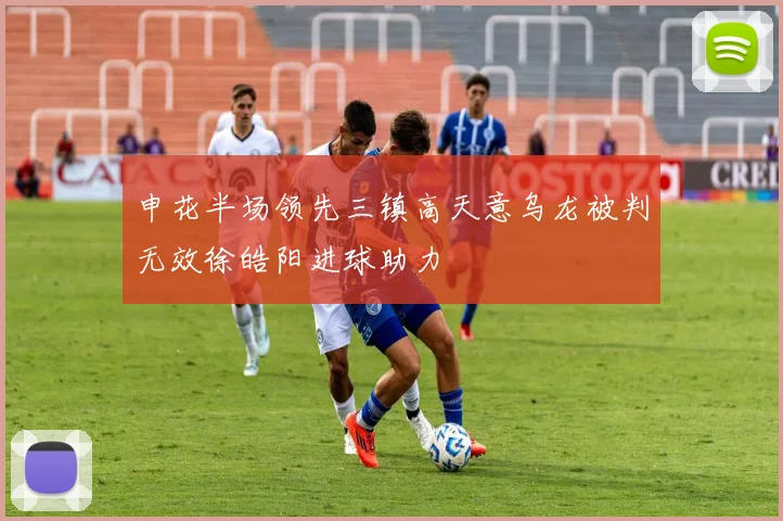 申花半场领先三镇高天意乌龙被判无效徐皓阳进球助力