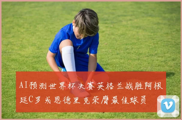 AI预测世界杯决赛英格兰战胜阿根廷C罗或恩德里克荣膺最佳球员