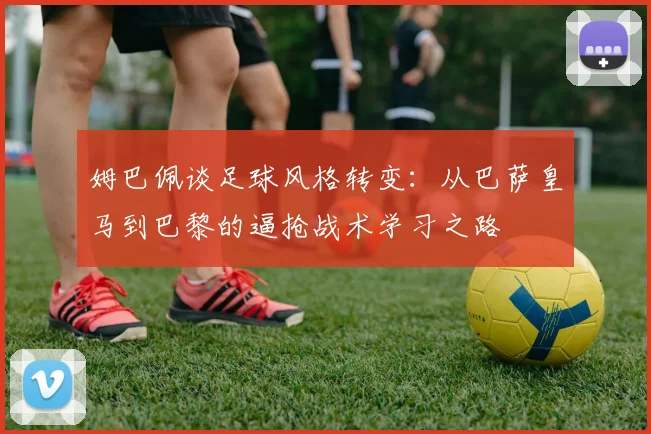 姆巴佩谈足球风格转变：从巴萨皇马到巴黎的逼抢战术学习之路