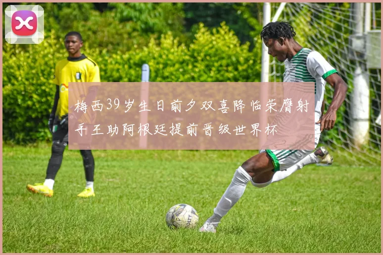 梅西39岁生日前夕双喜降临荣膺射手王助阿根廷提前晋级世界杯
