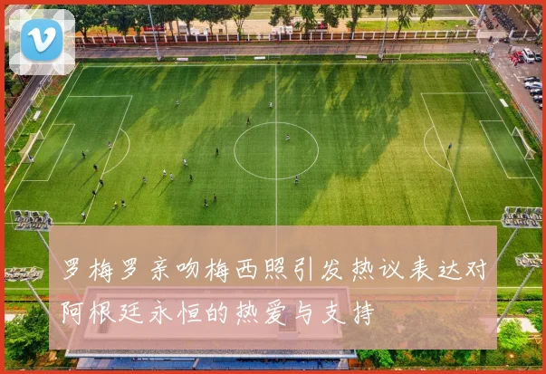 罗梅罗亲吻梅西照引发热议表达对阿根廷永恒的热爱与支持