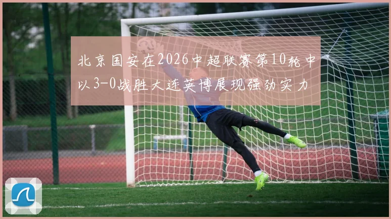 北京国安在2026中超联赛第10轮中以3-0战胜大连英博展现强劲实力