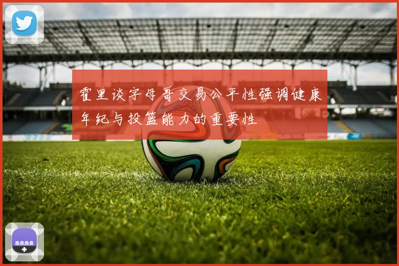 霍里谈字母哥交易公平性强调健康年纪与投篮能力的重要性