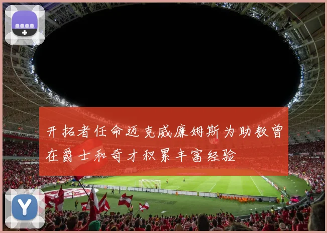 开拓者任命迈克威廉姆斯为助教曾在爵士和奇才积累丰富经验