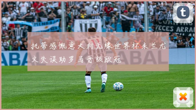 托蒂感慨意大利无缘世界杯米兰尤文失误助罗马晋级欧冠