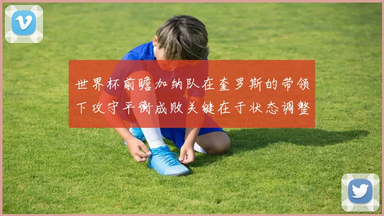 世界杯前瞻加纳队在奎罗斯的带领下攻守平衡成败关键在于状态调整
