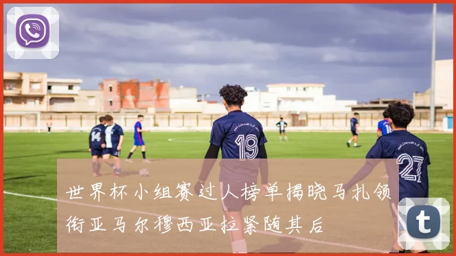 世界杯小组赛过人榜单揭晓马扎领衔亚马尔穆西亚拉紧随其后